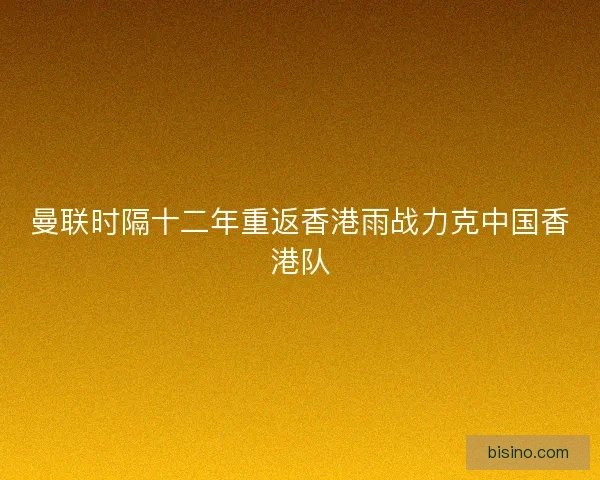 曼联时隔十二年重返香港雨战力克中国香港队