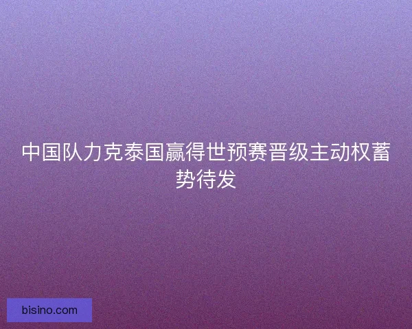 中国队力克泰国赢得世预赛晋级主动权蓄势待发