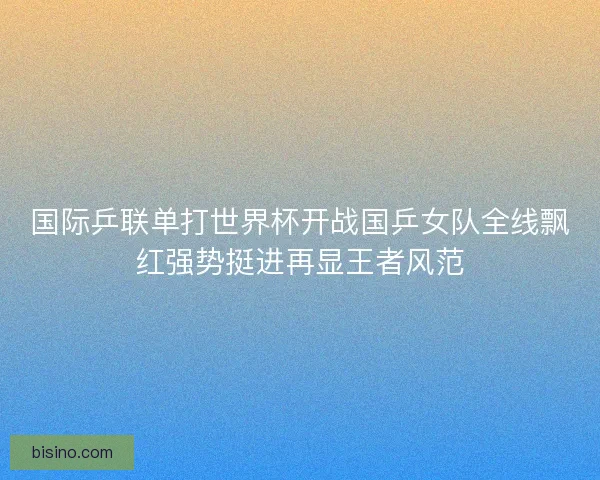 国际乒联单打世界杯开战国乒女队全线飘红强势挺进再显王者风范