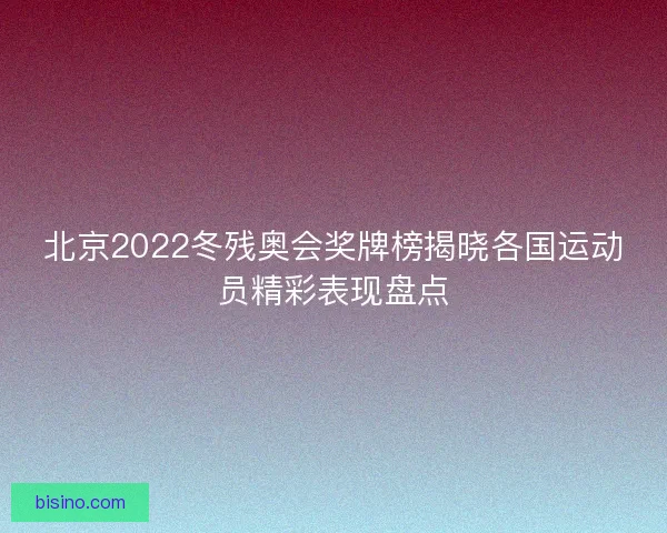 北京2022冬残奥会奖牌榜揭晓各国运动员精彩表现盘点