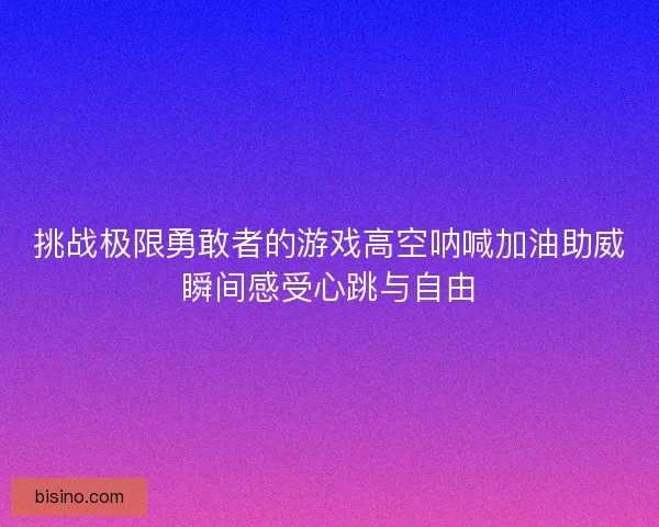 挑战极限勇敢者的游戏高空呐喊加油助威瞬间感受心跳与自由