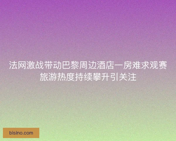 法网激战带动巴黎周边酒店一房难求观赛旅游热度持续攀升引关注