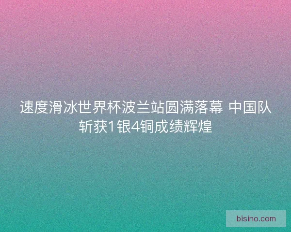 速度滑冰世界杯波兰站圆满落幕 中国队斩获1银4铜成绩辉煌